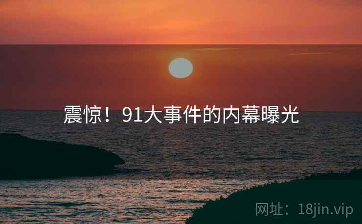 震惊!91大事件的内幕曝光 震惊!91大事件的内幕曝光